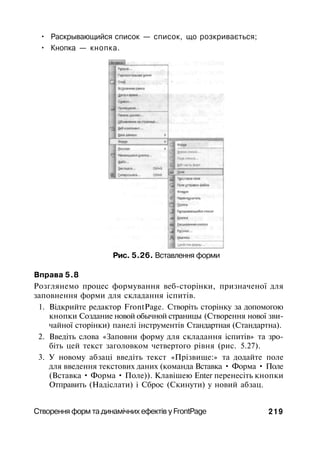 • Раскрывающийся список — список, що розкривається;
• Кнопка — кнопка.
Рис. 5.26. Вставлення форми
Вправа 5.8
Розглянемо процес формування веб-сторінки, призначеної для
заповнення форми для складання іспитів.
1. Відкрийте редактор FrontPage. Створіть сторінку за допомогою
кнопки Создание новой обычной страницы (Створення нової зви­
чайної сторінки) панелі інструментів Стандартная (Стандартна).
2. Введіть слова «Заповни форму для складання іспитів» та зро­
біть цей текст заголовком четвертого рівня (рис. 5.27).
3. У новому абзаці введіть текст «Прізвище:» та додайте поле
для введення текстових даних (команда Вставка • Форма • Поле
(Вставка • Форма • Поле)). Клавішею Enter перенесіть кнопки
Отправить (Надіслати) і Сброс (Скинути) у новий абзац.
Створення форм та динамічних ефектів у FrontPage 219
 