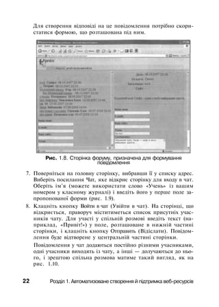 Для створення відповіді на це повідомлення потрібно скори­
статися формою, що розташована під ним.
Рис. 1.8. Сторінка форуму, призначена для формування
повідомлення
7. Поверніться на головну сторінку, вибравши її у списку адрес.
Виберіть посилання Чат, яке відкриє сторінку для входу в чат.
Оберіть ім'я (можете використати слово «Учень» із вашим
номером у класному журналі) і введіть його у перше поле за­
пропонованої форми (рис. 1.9).
8. Клацніть кнопку Войти в чат (Увійти в чат). На сторінці, що
відкриється, праворуч міститиметься список присутніх учас­
ників чату. Для участі у спільній розмові введіть текст (на­
приклад, «Привіт!») у поле, розташоване в нижній частині
сторінки, і клацніть кнопку Отправить (Відіслати). Повідом­
лення буде відтворене у центральній частині сторінки.
Повідомлення у чат додаються постійно різними учасниками,
одні учасники виходять із чату, а інші — долучаються до ньо­
го, і зрештою спільна розмова матиме такий вигляд, як на
рис. 1.10.
22 Розділ 1. Автоматизоване створення й підтримка веб-ресурсів
 