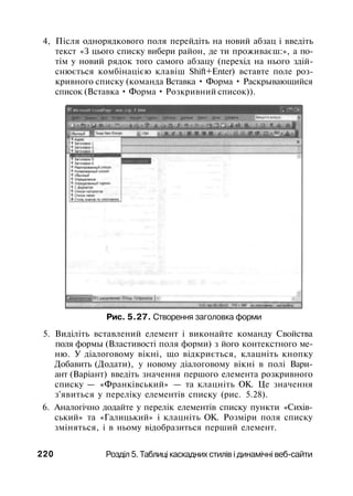 4, Після однорядкового поля перейдіть на новий абзац і введіть
текст «З цього списку вибери район, де ти проживаєш:», а по­
тім у новий рядок того самого абзацу (перехід на нього здій­
снюється комбінацією клавіш Shift+Enter) вставте поле роз­
кривного списку (команда Вставка • Форма • Раскрывающийся
список (Вставка • Форма • Розкривний список)).
Рис. 5.27. Створення заголовка форми
5. Виділіть вставлений елемент і виконайте команду Свойства
поля формы (Властивості поля форми) з його контекстного ме­
ню. У діалоговому вікні, що відкриється, клацніть кнопку
Добавить (Додати), у новому діалоговому вікні в полі Вари­
ант (Варіант) введіть значення першого елемента розкривного
списку — «Франківський» — та клацніть ОК. Це значення
з'явиться у переліку елементів списку (рис. 5.28).
6. Аналогічно додайте у перелік елементів списку пункти «Сихів-
ський» та «Галицький» і клацніть ОК. Розміри поля списку
зміняться, і в ньому відобразиться перший елемент.
220 Розділ 5. Таблиці каскадних стилів і динамічні веб-сайти
 
