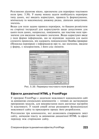 Розглянемо діалогове вікно, призначене для перевірки текстового
поля (рис. 5.30). У ньому можна задати необхідність перевірки
типу даних, які вводить користувач, правила їх форматування,
мінімальну та максимальну довжину рядка, діапазон допустимих
значень.
Якщо для поля задано правила перевірки, то бажано розмістити
на сторінці інструкції для користувачів щодо допустимих для
цього поля даних, наприклад, повідомити, що текстове поле при­
значене для введення числового значення. Якщо користувач введе
у поле форми інформацію, що не відповідає заданим для цього
елемента правилам, він одержить повідомлення Ошибка проверки
(Помилка перевірки) з інформацією про те, що значення, введене
у форму, є некоректним, і його слід змінити.
Рис. 5.30. Перевірка текстового поля форми
Ефекти динамічної HTML у FrontPage
У програмі FrontPage є додаткові можливості вдосконалити сайт
за допомогою спеціальних компонентів — готових до застосування
програмних модулів, для використання яких достатньо настроїти
їх властивості. У такий спосіб легше розширити функціональні
можливості сайту та прискорити процес його розроблення.
Розглянемо три компоненти, які дозволяють створювати зміст
сайту, анімацію тексту за допомогою динамічної HTML та ефект
переходу між сторінками сайту.
Створення форм та динамічних ефектів у FrontPage 223
 