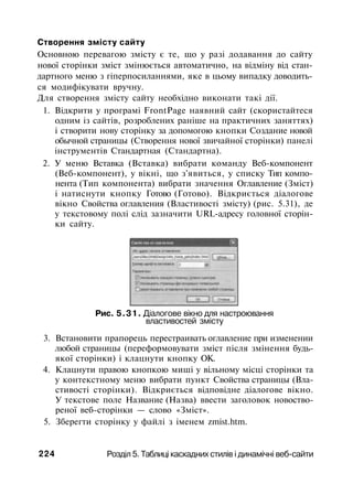 Створення змісту сайту
Основною перевагою змісту є те, що у разі додавання до сайту
нової сторінки зміст змінюється автоматично, на відміну від стан­
дартного меню з гіперпосиланнями, яке в цьому випадку доводить­
ся модифікувати вручну.
Для створення змісту сайту необхідно виконати такі дії.
1. Відкрити у програмі FrontPage наявний сайт (скористайтеся
одним із сайтів, розроблених раніше на практичних заняттях)
і створити нову сторінку за допомогою кнопки Создание новой
обычной страницы (Створення нової звичайної сторінки) панелі
інструментів Стандартная (Стандартна).
2. У меню Вставка (Вставка) вибрати команду Веб-компонент
(Веб-компонент), у вікні, що з'явиться, у списку Тип компо­
нента (Тип компонента) вибрати значення Оглавление (Зміст)
і натиснути кнопку Готово (Готово). Відкриється діалогове
вікно Свойства оглавления (Властивості змісту) (рис. 5.31), де
у текстовому полі слід зазначити URL-адресу головної сторін­
ки сайту.
Рис. 5.31. Діалогове вікно для настроювання
властивостей змісту
3. Встановити прапорець перестраивать оглавление при изменении
любой страницы (переформовувати зміст після змінення будь-
якої сторінки) і клацнути кнопку ОК.
4. Клацнути правою кнопкою миші у вільному місці сторінки та
у контекстному меню вибрати пункт Свойства страницы (Вла­
стивості сторінки). Відкриється відповідне діалогове вікно.
У текстове поле Название (Назва) ввести заголовок новоство-
реної веб-сторінки — слово «Зміст».
5. Зберегти сторінку у файлі з іменем zmist.htm.
224 Розділ 5. Таблиці каскадних стилів і динамічні веб-сайти
 