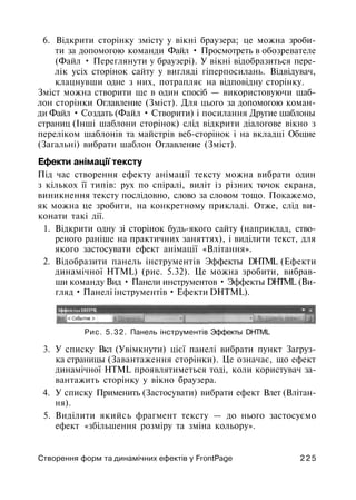 6. Відкрити сторінку змісту у вікні браузера; це можна зроби­
ти за допомогою команди Файл • Просмотреть в обозревателе
(Файл • Переглянути у браузері). У вікні відобразиться пере­
лік усіх сторінок сайту у вигляді гіперпосилань. Відвідувач,
клацнувши одне з них, потрапляє на відповідну сторінку.
Зміст можна створити ще в один спосіб — використовуючи шаб­
лон сторінки Оглавление (Зміст). Для цього за допомогою коман­
ди Файл • Создать (Файл • Створити) і посилання Другие шаблоны
страниц (Інші шаблони сторінок) слід відкрити діалогове вікно з
переліком шаблонів та майстрів веб-сторінок і на вкладці Общие
(Загальні) вибрати шаблон Оглавление (Зміст).
Ефекти анімації тексту
Під час створення ефекту анімації тексту можна вибрати один
з кількох її типів: рух по спіралі, виліт із різних точок екрана,
виникнення тексту послідовно, слово за словом тощо. Покажемо,
як можна це зробити, на конкретному прикладі. Отже, слід ви­
конати такі дії.
1. Відкрити одну зі сторінок будь-якого сайту (наприклад, ство­
реного раніше на практичних заняттях), і виділити текст, для
якого застосувати ефект анімації «Влітання».
2. Відобразити панель інструментів Эффекты DHTML (Ефекти
динамічної HTML) (рис. 5.32). Це можна зробити, вибрав­
ши команду Вид • Панели инструментов • Эффекты DHTML (Ви­
гляд • Панелі інструментів • Ефекти DHTML).
Рис. 5.32. Панель інструментів Эффекты DHTML
3. У списку Вкл (Увімкнути) цієї панелі вибрати пункт Загруз­
ка страницы (Завантаження сторінки). Це означає, що ефект
динамічної HTML проявлятиметься тоді, коли користувач за­
вантажить сторінку у вікно браузера.
4. У списку Применить (Застосувати) вибрати ефект Влет (Влітан­
ня).
5. Виділити якийсь фрагмент тексту — до нього застосуємо
ефект «збільшення розміру та зміна кольору».
Створення форм та динамічних ефектів у FrontPage 2 2 5
 