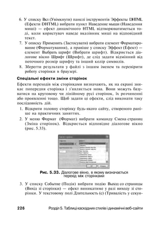 6. У списку Вкл (Увімкнути) панелі інструментів Эффекты DHTML
(Ефекти DHTML) вибрати пункт Наведение мыши (Наведення
миші) — ефект динамічного HTML відтворюватиметься то­
ді, коли користувач наведе вказівник миші на відповідний
текст.
7. У описку Применить (Застосувати) вибрати елемент Форматиро­
вание (Форматування), а правіше у списку Эффект (Ефект) —
елемент Выбрать шрифт (Вибрати шрифт). Відкриється діа­
логове вікно Шрифт (Шрифт), де слід задати відмінний від
поточного розмір шрифту та інший колір символів.
8. Зберегти результати у файлі з іншим іменем та перевірити
роботу сторінки в браузері.
Спеціальні ефекти зміни сторінок
Ефекти переходів між сторінками визначають, як на екрані зни­
кає попередня сторінка і з'являється нова. Вони можуть базу­
ватися на круговому чи лінійному русі сторінок, їх розчиненні
або проявленні тощо. Щоб задати ці ефекти, слід виконати таку
послідовність дій.
1. Відкрити головну сторінку будь-якого сайту, створеного рані­
ше на практичних заняттях.
2. У меню Формат (Формат) вибрати команду Смена страниц
(Зміна сторінок). Відкриється відповідне діалогове вікно
(рис. 5.33).
Рис. 5.33. Діалогове вікно, в якому визначається
перехід між сторінками
3. У списку Событие (Подія) вибрати подію Выход со страницы
(Вихід зі сторінки) — ефект виникатиме у разі виходу зі сто­
рінки. У текстовому полі Длительность (с) (Тривалість у секун-
226 Розділ 5. Таблиці каскадних стилів і динамічні веб-сайти
 