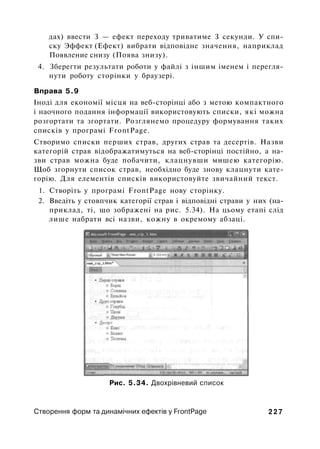 дах) ввести З — ефект переходу триватиме З секунди. У спи­
ску Эффект (Ефект) вибрати відповідне значення, наприклад
Появление снизу (Поява знизу).
4. Зберегти результати роботи у файлі з іншим іменем і перегля­
нути роботу сторінки у браузері.
Вправа 5.9
Іноді для економії місця на веб-сторінці або з метою компактного
і наочного подання інформації використовують списки, які можна
розгортати та згортати. Розглянемо процедуру формування таких
списків у програмі FrontPage.
Створимо списки перших страв, других страв та десертів. Назви
категорій страв відображатимуться на веб-сторінці постійно, а на­
зви страв можна буде побачити, клацнувши мишею категорію.
Щоб згорнути список страв, необхідно буде знову клацнути кате­
горію. Для елементів списків використовуйте звичайний текст.
1. Створіть у програмі FrontPage нову сторінку.
2. Введіть у стовпчик категорії страв і відповідні страви у них (на­
приклад, ті, що зображені на рис. 5.34). На цьому етапі слід
лише набрати всі назви, кожну в окремому абзаці.
Рис. 5.34. Двохрівневий список
Створення форм та динамічних ефектів у FrontPage 2 2 7
 