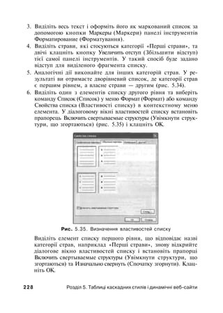 3. Виділіть весь текст і оформіть його як маркований список за
допомогою кнопки Маркеры (Маркери) панелі інструментів
Форматирование (Форматування).
4. Виділіть страви, які стосуються категорії «Перші страви», та
двічі клацніть кнопку Увеличить отступ (Збільшити відступ)
тієї самої панелі інструментів. У такий спосіб буде задано
відступ для виділеного фрагмента списку.
5. Аналогічні дії виконайте для інших категорій страв. У ре­
зультаті ви отримаєте дворівневий список, де категорії страв
є першим рівнем, а власне страви — другим (рис. 5.34).
6. Виділіть один з елементів списку другого рівня та виберіть
команду Список (Список) у меню Формат (Формат) або команду
Свойства списка (Властивості списку) в контекстному меню
елемента. У діалоговому вікні властивостей списку встановіть
прапорець Включить свертываемые структуры (Увімкнути струк­
тури, що згортаються) (рис. 5.35) і клацніть ОК.
Рис. 5.35. Визначення властивостей списку
Виділіть елемент списку першого рівня, що відповідає назві
категорії страв, наприклад «Перші страви», знову відкрийте
діалогове вікно властивостей списку і встановіть прапорці
Включить свертываемые структуры (Увімкнути структури, що
згортаються) та Изначально свернуть (Спочатку згорнути). Клац­
ніть ОК.
2 2 8 Розділ 5. Таблиці каскадних стилів і динамічні веб-сайти
 