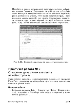 Перейдіть в режим попереднього перегляду сторінки, вибрав­
ши вкладку Просмотр (Перегляд) у нижній частині робочої об­
ласті. На екрані відображатимуться лише елементи верхнього
рівня дворівневого списку, тобто назви категорій страв. Після
клацання мишею кожної з них список розкриється, показую­
чи елементи другого рівня обраної категорії, тобто самі страви
(рис. 5.36). Після повторного клацання список згортається.
Рис. 5.36. Список зі згорнутими та розгорнутими елементами
Практична робота № 8
Створення динамічних елементів
на веб-сторінках
Мета роботи: навчитися використовувати можливості програми
FrontPage з оформлення веб-сторінок та вставляння динамічних
елементів різних типів.
Порядок роботи
1. Вибравши команду Файл • Открыть узел (Файл • Відкрити ву­
зол), відкрийте у FrontPage сайт roslyny, створений у прак­
тичній роботі № 7.
Практична робота № 8 229
 