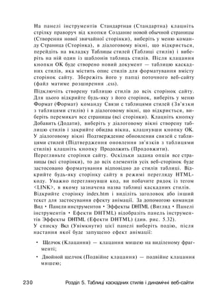На панелі інструментів Стандартная (Стандартна) клацніть
стрілку праворуч від кнопки Создание новой обычной страницы
(Створення нової звичайної сторінки), виберіть у меню коман­
ду Страница (Сторінка), в діалоговому вікні, що відкриється,
перейдіть на вкладку Таблицы стилей (Таблиці стилів) і вибе­
ріть на ній один із шаблонів таблиць стилів. Після клацання
кнопки ОК буде створено новий документ — таблицю каскад­
них стилів, яка містить опис стилів для форматування вмісту
сторінок сайту. Збережіть його у папці поточного веб-сайту
(файл матиме розширення .css).
Підключіть створену таблицю стилів до всіх сторінок сайту.
Для цього відкрийте будь-яку з його сторінок, виберіть у меню
Формат (Формат) команду Связи с таблицями стилей (Зв'язки
з таблицями стилів) і в діалоговому вікні, що відкриється, ви­
беріть перемикач все страницы (всі сторінки). Клацніть кнопку
Добавить (Додати), виберіть у діалоговому вікні створену таб­
лицю стилів і закрийте обидва вікна, клацнувши кнопку ОК.
У діалоговому вікні Подтверждение обновления связей с табли­
цями стилей (Підтвердження оновлення зв'язків з таблицями
стилів) клацніть кнопку Продолжить (Продовжити).
Перегляньте сторінки сайту. Оскільки задана опція все стра­
ницы (всі сторінки), то до всіх елементів усіх веб-сторінок буде
застосовано форматування відповідно до стилів таблиці. Від­
крийте будь-яку сторінку сайту в режимі перегляду HTML-
коду. Уважно переглянувши код, ви побачите рядок із тегом
<LINK>, в якому зазначена назва таблиці каскадних стилів.
Відкрийте сторінку index.htm і виділіть заголовок або інший
текст для застосування ефекту анімації. За допомогою команди
Вид • Панели инструментов • Эффекты DHTML (Вигляд • Панелі
інструментів • Ефекти DHTML) відобразіть панель інструмен­
тів Эффекты DHTML (Ефекти DHTML) (див. рис. 5.32).
У списку Вкл (Увімкнути) цієї панелі виберіть подію, після
настання якої буде запущено ефект анімації:
• Щелчок (Клацання) — клацання мишею на виділеному фраг­
менті;
• Двойной щелчок (Подвійне клацання) — подвійне клацання
мишею;
230 Розділ 5. Таблиці каскадних стилів і динамічні веб-сайти
 