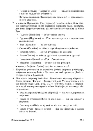 • Новедение мыши (Наведення миші) — наведення вказівника
миші на виділений фрагмент;
• Загрузка страницы (Завантаження сторінки) — завантажен­
ня веб-сторінки.
7. У списку Применить (Застосувати) задайте анімаційну дію,
що відбуватиметься після настання вибраної події. Зокрема,
для події Загрузка страницы (Завантаження сторінки) це може
бути:
• Падение (Падіння) — об'єкт падає згори;
• Пружина (Пружина) — об'єкт переміщується з невеликими
коливаннями;
• Влет (Влітання) — об'єкт влітає;
• Скачок (Стрибок) — об'єкт переміщується стрибками;
• Виток (Спіраль) — об'єкт рухається по спіралі;
• Волна (Хвиля) — об'єкт рухається коливними рухами;
• Появление (Поява) — об'єкт з'являється;
• Масштаб (Масштаб) — об'єкт змінює розміри.
У списку Эффект (Ефект) задайте параметри дії.
8. Збережіть результати та перевірте роботу сторінки у браузері,
вибравши команду Файл • Просмотреть в обозревателе (Файл •
Переглянути у браузері).
9. Відкрийте сторінку index.htm. Виконайте команду Формат •
Смена страниц (Формат • Зміна сторінок). У діалоговому вікні,
що відкриється (див. рис. 5.33), виберіть подію, з настан­
ням якої виконуватимуться анімаційні ефекти переходу між
сторінками:
• Вход на страницу (Вхід на сторінку) — під час відкривання
сторінки;
• Выход со страницы (Вихід зі сторінки) — під час виходу зі
сторінки;
• Вход на узел (Вхід на вузол) — під час входу на сайт;
• Выход с узла (Вихід із вузла) — під час переходу з одного
сайту на інший.
Практична робота № 8 231
 