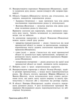 15. Використовуючи перемикач Направление (Напрямок), задай­
те напрямок руху рядка: налево (ліворуч) або направо (пра­
воруч).
16. Область Скорость (Швидкість) містить два лічильники, що
керують швидкістю переміщення рядка:
• Задержка (Затримка) — задає проміжок часу між двома
послідовними переміщеннями рядка (у мілісекундах);
• Величина (Величина) — визначає відстань між двома сусід­
німи позиціями рядка (у пікселах).
Варіюючи значення цих параметрів, можна змінювати швид­
кість руху тексту. Змініть встановлені за умовчанням пара­
метри, але не набагато.
За допомогою параметрів в області Поведение (Поведінка)
можна задати спосіб руху рядка:
• прокрутка (прокручування) — рядок з'являється від межі
прямокутної області та зникає за протилежною, напрямок
переміщення тексту задають значеннями перемикача На­
правление (Напрямок);
• сдвиг (зсув) — рядок з'являється від межі прямокутної
області та зупиняється перед протилежною, напрямок пе­
реміщення тексту задають значеннями перемикача Направ­
ление (Напрямок);
• попеременно (почергово) — рядок рухається від однієї межі
прямокутної області до іншої, змінюючи потім напрямок.
17. Виберіть один із трьох запропонованих варіантів.
18. Використовуючи параметри в області Размер (Розмір), задай­
те розміри прямокутника, у межах якого переміщатиметься
рядок. Ця область містить прапорці Ширина (Ширина) та
Высота (Висота), після встановлення яких стають доступ­
ними поля, що дають змогу задати ширину та висоту пря­
мокутника в пікселах або у відсотках від розміру екрана.
19. В області Повторы (Повторення) задайте кількість перемі­
щень рухомого рядка. У разі встановлення прапорця Не­
прерывно (Безперервно) рядок переміщуватиметься по веб-
сторінці безупинно.
Практична робота № 8 233
 