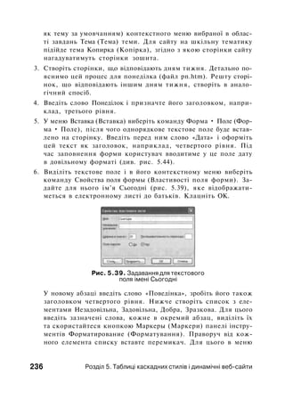 як тему за умовчанням) контекстного меню вибраної в облас­
ті завдань Тема (Тема) теми. Для сайту на шкільну тематику
підійде тема Копирка (Копірка), згідно з якою сторінки сайту
нагадуватимуть сторінки зошита.
3. Створіть сторінки, ш,о відповідають дням тижня. Детально по­
яснимо цей процес для понеділка (файл pn.htm). Решту сторі­
нок, що відповідають іншим дням тижня, створіть в анало­
гічний спосіб.
4. Введіть слово Понеділок і призначте його заголовком, напри­
клад, третього рівня.
5. У меню Вставка (Вставка) виберіть команду Форма • Поле (Фор­
ма • Поле), після чого однорядкове текстове поле буде встав­
лено на сторінку. Введіть перед ним слово «Дата» і оформіть
цей текст як заголовок, наприклад, четвертого рівня. Під
час заповнення форми користувач вводитиме у це поле дату
в довільному форматі (див. рис. 5.44).
6. Виділіть текстове поле і в його контекстному меню виберіть
команду Свойства поля формы (Властивості поля форми). За­
дайте для нього ім'я Сьогодні (рис. 5.39), яке відображати­
меться в електронному листі до батьків. Клацніть ОК.
Рис. 5.39. Задавання для текстового
поля імені Сьогодні
У новому абзаці введіть слово «Поведінка», зробіть його також
заголовком четвертого рівня. Нижче створіть список з еле­
ментами Незадовільна, Задовільна, Добра, Зразкова. Для цього
введіть зазначені слова, кожне в окремий абзац, виділіть їх
та скористайтеся кнопкою Маркеры (Маркери) панелі інстру­
ментів Форматирование (Форматування). Праворуч від кож­
ного елемента списку вставте перемикач. Для цього в меню
236 Розділ 5. Таблиці каскадних стилів і динамічні веб-сайти
 