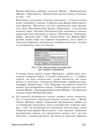 Вставка (Вставка) виберіть команду Форма • Переключатель
(Форма • Перемикач). Приблизний вигляд списку показано
на рис. 5.42.
Виділяючи послідовно кожний перемикач, у контекстному
меню вибирайте команду Свойства поля формы (Властивості
поля форми). Призначте для всіх перемикачів одне групове
ім'я (поле Имя группы (Ім'я групи)) «Поведінка», а значенням
кожного (поле Значение (Значення)) буде відповідна словесна
характеристика поведінки зі списку: Незадовільна, Задовільна,
Добра, Зразкова (рис. 5.40). Початковий стан Выбран (Виб­
раний) задамо лише для першого перемикача. Ім'я групи та
значення обраного перемикача відображатимуться пізніше
в електронному листі до батьків.
10.
Рис. 5.40. Призначення властивостей
для першого перемикача
У новому абзаці введіть слово «Предмети», зробіть його заго­
ловком четвертого рівня. У спосіб, описаний у п. 7, створіть
список, що його елементами є назви предметів, які учень
вивчає в понеділок, наприклад Математика, Українська мова.
Географія, Біологія (рис. 5.42). Праворуч від кожного елемента
вставте поле розкривного списку. Скористайтеся для цього ко­
мандою Форма > Раскрывающийся список (Форма • Розкривний
список) меню Вставка (Вставка).
До кожного розкривного списку додайте назви елементів,
які є словесними характеристиками оцінки учня — Немає
оцінки, Відмінно, Добре, Задовільно, Незадовільно. Зробіть це
за допомогою діалогового вікна властивостей елемента (див.
рис. 5.28), що відкривається командою контекстного меню
Свойства поля формы (Властивості поля форми). Кожному
розкривному списку слід призначити окреме ім'я, що має
збігатися з назвою предмета. Ці імена та значення обраного
Практична робота № 9 237
 