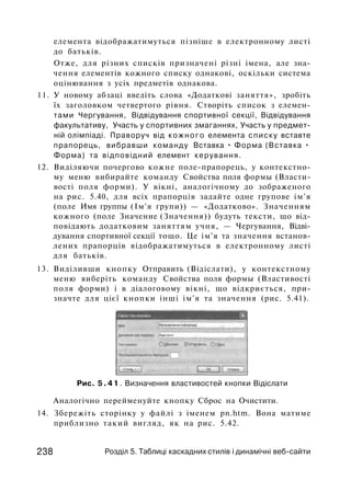 елемента відображатимуться пізніше в електронному листі
до батьків.
Отже, для різних списків призначені різні імена, але зна-
чення елементів кожного списку однакові, оскільки система
оцінювання з усіх предметів однакова.
11. У новому абзаці введіть слова «Додаткові заняття», зробіть
їх заголовком четвертого рівня. Створіть список з елемен-
тами Чергування, Відвідування спортивної секції, Відвідування
факультативу, Участь у спортивних змаганнях, Участь у предмет­
ній олімпіаді. Праворуч від кожного елемента списку вставте
прапорець, вибравши команду Вставка • Форма (Вставка •
Форма) та відповідний елемент керування.
12. Виділяючи почергово кожне поле-прапорець, у контекстно­
му меню вибирайте команду Свойства поля формы (Власти­
вості поля форми). У вікні, аналогічному до зображеного
на рис. 5.40, для всіх прапорців задайте одне групове ім'я
(поле Имя группы (Ім'я групи)) — «Додатково». Значенням
кожного (поле Значение (Значення)) будуть тексти, що від­
повідають додатковим заняттям учня, — Чергування, Відві­
дування спортивної секції тощо. Це ім'я та значення встанов­
лених прапорців відображатимуться в електронному листі
для батьків.
13. Виділивши кнопку Отправить (Відіслати), у контекстному
меню виберіть команду Свойства поля формы (Властивості
поля форми) і в діалоговому вікні, що відкриється, при­
значте для цієї кнопки інші ім'я та значення (рис. 5.41).
Рис. 5 . 4 1 . Визначення властивостей кнопки Відіслати
Аналогічно перейменуйте кнопку Сброс на Очистити.
14. Збережіть сторінку у файлі з іменем pn.htm. Вона матиме
приблизно такий вигляд, як на рис. 5.42.
238 Розділ 5. Таблиці каскадних стилів і динамічні веб-сайти
 