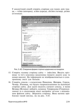 У аналогічний спосіб створіть сторінки для інших днів тиж­
ня — vt.htm (вівторок), sr.htm (середа), cht.htm (четвер), pt.htm
(п'ятниця).
Рис. 5.42. Створення форми сторінки щоденника на понеділок
15. Створіть головну сторінку сайту — index.htm. Введіть пріз­
вище та ім'я власника щоденника (можете додати клас та
номер школи). Ця інформація не відображатиметься в елек­
тронному листі для батьків.
16. Створіть список з елементами Понеділок, Вівторок, Середа,
Четвер, П'ятниця, які будуть гіперпосиланнями на відповідні
сторінкі сайту. Для цього виділіть елемент списку, в меню
Вставка (Вставка) виберіть команду Гиперссылка (Гіперпоси-
лання) та в діалоговому вікні настройте зв'язок з відповід­
ним файлом сайту. Збережіть сторінку. Вона матиме при­
близно такий вигляд, як на рис. 5.43.
Практична робота № 9 239
 
