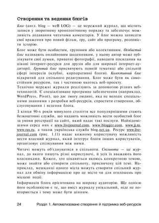 Створення та ведення блогів
Блог (англ. blog — weB LOG) — це мережний журнал, що містить
записи у зворотному хронологічному порядку та забезпечує мож­
ливість додавання читачами коментарів. У блог можна записати
свої враження про новий фільм, гру, сайт або програму, розповіс­
ти історію.
Блог може бути особистим, груповим або колективним. Особистий
блог називають онлайновим щоденником, у ньому автор може пуб­
лікувати свої думки, приватні фотографії, наводити посилання на
цікаві інтернет-ресурси для друзів або для широкої інтернет-ау-
диторії. Груповий блог присвячують певній тематиці або спільній
сфері інтересів (клубні, корпоративні блоги). Колективний блог
відкритий для спільного редагування. Блог може бути як само­
стійним ресурсом, так і частиною якогось веб-проекту.
Технічно мережні журнали реалізують за допомогою різних веб-
технологій. Є спеціалізоване програмне забезпечення (наприклад,
WordPress, Pivot), що дає змогу людині, яка не володіє спеціаль­
ними знаннями з розробки веб-ресурсів, спростити створення, об­
слуговування і ведення блога.
З кінця 90-х років минулого століття все популярнішими стають
безкоштовні служби, що надають можливість вести особистий блог
за умови реєстрації на сайті, який надає такі послуги. Найвідомі-
шими серед них є www.livejournal.com, www.blogger.com, www.jj.ru,
www.rax.ru, а також українська служба blog.net.ua. Ресурс www.live-
journal.com (рис. 1.11) надає кожному користувачу можливість
вести власний журнал, який інтегрує блоги інших користувачів,
організовує спілкування між ними.
Читачі можуть об'єднуватися в спільноти. Спільнота — це жур­
нал, до якого пишуть різні користувачі, й усіх їх вважають його
власниками. Кожен, хто цікавиться якоюсь конкретною темою,
може знайти або створити спільноту, присвячену цій темі. На­
приклад, мешканці одного міста можуть створити спільний жур­
нал для обміну інформацією про це місто чи для оголошень про
місцеві події.
Інформація блога орієнтована на широку аудиторію. Ще однією
його особливістю є те, що вміст журналу унікальний, ніде не по­
вторюється і тому може бути цінним.
24 Розділ 1. Автоматизоване створення й підтримка веб-ресурсів
 