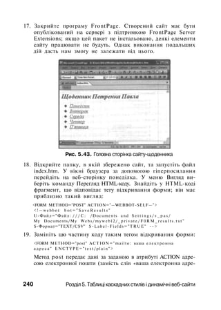 17. Закрийте програму FrontPage. Створений сайт має бути
опублікований на сервері з підтримкою FrontPage Server
Extensions; якщо цей пакет не інстальовано, деякі елементи
сайту працювати не будуть. Однак виконання подальших
дій дасть нам змогу не залежати від цього.
Рис. 5.43. Головна сторінка сайту-щоденника
18. Відкрийте папку, в якій збережено сайт, та запустіть файл
index.htm. У вікні браузера за допомогою гіперпосилання
перейдіть на веб-сторінку понеділка. У меню Вигляд ви­
беріть команду Перегляд HTML-коду. Знайдіть у HTML-коді
фрагмент, що відповідає тегу відкривання форми; він має
приблизно такий вигляд:
<FORM METHOD="POST" ACTION="—WEBBOT-SELF—">
< ! — w e b b o t b o t = " S a v e R e s u l t s "
U-Файл="Файл: / / / С : /Documents a n d S e t t i n g s / v _ p a s /
My Documents/My W e b s / m y w e b l 2 / _ p r i v a t e / F 0 R M _ r e s u l t s . t x t "
S-Формат="ТЕХТ/CSV" S - L a b e l - F i e l d s = " T R U E " - - >
19. Замініть цю частину коду таким тегом відкривання форми:
<FORM METHOD="post" ACTION="mailto: ваша е л е к т р о н н а
а д р е с а " E N C T Y P E = " t e x t / p l a i n " >
Метод post передає дані за заданою в атрибуті ACTION адре­
сою електронної пошти (замість слів «ваша електронна адре-
240 Розділ 5. Таблиці каскадних стилів і динамічні веб-сайти
 