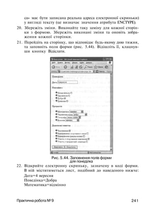 ca» має бути записана реальна адреса електронної скриньки)
у вигляді тексту (це визначає значення атрибута ENCTYPE).
20. Збережіть зміни. Виконайте таку заміну для кожної сторін­
ки з формою. Збережіть виконані зміни та оновіть зобра­
ження кожної сторінки.
21. Перейдіть на сторінку, що відповідає будь-якому дню тижня,
та заповніть поля форми (рис. 5.44). Відішліть її, клацнув­
ши кнопку Відіслати.
Рис. 5.44. Заповнення полів форми
для понеділка
22. Відкрийте електронну скриньку, зазначену в коді форми.
В ній міститиметься лист, подібний до наведеного нижче:
Дата=4 вересня
Поведінка=Добра
Математика=відмінно
Практична робота № 9 241
 