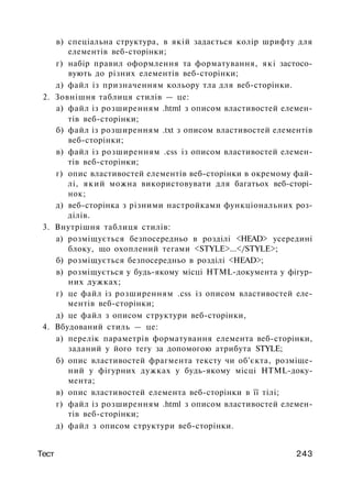 в) спеціальна структура, в якій задається колір шрифту для
елементів веб-сторінки;
г) набір правил оформлення та форматування, які застосо­
вують до різних елементів веб-сторінки;
д) файл із призначенням кольору тла для веб-сторінки.
2. Зовнішня таблиця стилів — це:
а) файл із розширенням .html з описом властивостей елемен­
тів веб-сторінки;
б) файл із розширенням .txt з описом властивостей елементів
веб-сторінки;
в) файл із розширенням .css із описом властивостей елемен­
тів веб-сторінки;
г) опис властивостей елементів веб-сторінки в окремому фай­
лі, який можна використовувати для багатьох веб-сторі-
нок;
д) веб-сторінка з різними настройками функціональних роз­
ділів.
3. Внутрішня таблиця стилів:
а) розміщується безпосередньо в розділі <HEAD> усередині
блоку, що охоплений тегами <STYLE>...</STYLE>;
б) розміщується безпосередньо в розділі <HEAD>;
в) розміщується у будь-якому місці HTML-документа у фігур­
них дужках;
г) це файл із розширенням .css із описом властивостей еле­
ментів веб-сторінки;
д) це файл з описом структури веб-сторінки,
4. Вбудований стиль — це:
а) перелік параметрів форматування елемента веб-сторінки,
заданий у його тегу за допомогою атрибута STYLE;
б) опис властивостей фрагмента тексту чи об'єкта, розміще­
ний у фігурних дужках у будь-якому місці HTML-доку­
мента;
в) опис властивостей елемента веб-сторінки в її тілі;
г) файл із розширенням .html з описом властивостей елемен­
тів веб-сторінки;
д) файл з описом структури веб-сторінки.
Тест 243
 
