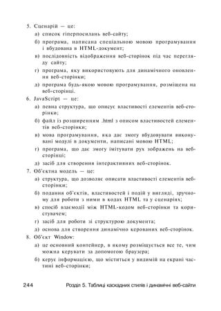 5. Сценарій — це:
а) список гіперпосилань веб-сайту;
б) програма, написана спеціальною мовою програмування
і вбудована в HTML-документ;
в) послідовність відображення веб-сторінок під час перегля­
ду сайту;
г) програма, яку використовують для динамічного оновлен­
ня веб-сторінки;
д) програма будь-якою мовою програмування, розміщена на
веб-сторінці.
6. JavaScript — це:
а) певна структура, що описує властивості елементів веб-сто­
рінки;
б) файл із розширенням .html з описом властивостей елемен­
тів веб-сторінки;
в) мова програмування, яка дає змогу вбудовувати викону­
вані модулі в документи, написані мовою HTML;
г) програма, що дає змогу імітувати рух зображень на веб-
сторінці;
д) засіб для створення інтерактивних веб-сторінок.
7. Об'єктна модель — це:
а) структура, що дозволяє описати властивості елементів веб-
сторінки;
б) подання об'єктів, властивостей і подій у вигляді, зручно­
му для роботи з ними в кодах HTML та у сценаріях;
в) спосіб взаємодії між HTML-кодом веб-сторінки та кори­
стувачем;
г) засіб для роботи зі структурою документа;
д) основа для створення динамічно керованих веб-сторінок.
8. Об'єкт Window:
а) це основний контейнер, в якому розміщується все те, чим
можна керувати за допомогою браузера;
б) керує інформацією, що міститься у видимій на екрані час­
тині веб-сторінки;
244 Розділ 5. Таблиці каскадних стилів і динамічні веб-сайти
 