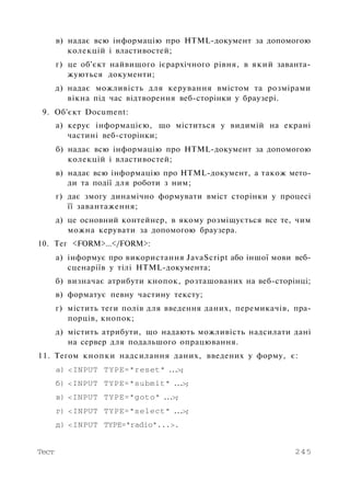в) надає всю інформацію про HTML-документ за допомогою
колекцій і властивостей;
г) це об'єкт найвищого ієрархічного рівня, в який заванта­
жуються документи;
д) надає можливість для керування вмістом та розмірами
вікна під час відтворення веб-сторінки у браузері.
9. Об'єкт Document:
а) керує інформацією, що міститься у видимій на екрані
частині веб-сторінки;
б) надає всю інформацію про HTML-документ за допомогою
колекцій і властивостей;
в) надає всю інформацію про HTML-документ, а також мето­
ди та події для роботи з ним;
г) дає змогу динамічно формувати вміст сторінки у процесі
її завантаження;
д) це основний контейнер, в якому розміщується все те, чим
можна керувати за допомогою браузера.
10. Тег <FORM>...</FORM>:
а) інформує про використання JavaScript або іншої мови веб-
сценаріїв у тілі HTML-документа;
б) визначає атрибути кнопок, розташованих на веб-сторінці;
в) форматує певну частину тексту;
г) містить теги полів для введення даних, перемикачів, пра­
порців, кнопок;
д) містить атрибути, що надають можливість надсилати дані
на сервер для подальшого опрацювання.
11. Тегом кнопки надсилання даних, введених у форму, є:
а) <INPUT TYPE="reset" ...>;
б) <INPUT TYPE="submit" ...>;
в) <INPUT TYPE="goto" ...>;
г) <INPUT TYPE="select" ...>;
д) <INPUT TYPE="radio"...>.
Тест 245
 