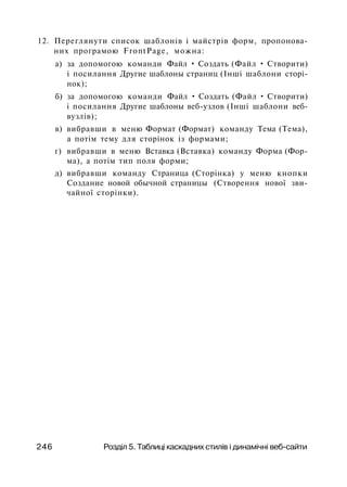 12. Переглянути список шаблонів і майстрів форм, пропонова­
них програмою FrontPage, можна:
а) за допомогою команди Файл • Создать (Файл • Створити)
і посилання Другие шаблоны страниц (Інші шаблони сторі­
нок);
б) за допомогою команди Файл • Создать (Файл • Створити)
і посилання Другие шаблоны веб-узлов (Інші шаблони веб-
вузлів);
в) вибравши в меню Формат (Формат) команду Тема (Тема),
а потім тему для сторінок із формами;
г) вибравши в меню Вставка (Вставка) команду Форма (Фор­
ма), а потім тип поля форми;
д) вибравши команду Страница (Сторінка) у меню кнопки
Создание новой обычной страницы (Створення нової зви­
чайної сторінки).
246 Розділ 5. Таблиці каскадних стилів і динамічні веб-сайти
 