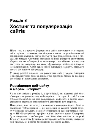 Розділ 6
Хостинг та популяризація
сайтів
Після того як процес формування сайту завершено — створено
всі сторінки, налагоджено гіперпосилання та реалізовано всі
заплановані функції, варто подумати про його розміщення у гло­
бальній мережі. Сторінки, малюнки та інші елементи сайту мають
зберігатися на веб-сервері — комп'ютері з постійним та швидким
доступом до Інтернету, на якому функціонує необхідне програм­
не забезпечення. Саме через нього відвідувачі зможуть отримати
доступ до вашого веб-ресурсу.
У цьому розділі описано, як розмістити сайт у мережі Інтернет
і прорекламувати його за допомогою банерних мереж та шляхом
реєстрації у пошукових системах.
Розміщення веб-сайту
в мережі інтернет
Як ви вже знаєте з розділу 1, є організації, які надають свої ком­
п'ютери для розміщення веб-сторінок. На сервері однієї з них
(http://www.narod.ru) ви вже розміщували свій сайт, а також кори­
стувалися засобами автоматичного створення веб-сторінок.
Нагадаємо, що цю послугу називають хостингом (англ. host —
господар). Тобто хостинг — це виділення на сервері (хості) розді­
лу у вигляді каталогу, в якому зберігається вся інформація сай­
ту — HTML-документи, графіка, кліпи, скрипти тощо. Сервер має
бути потужним комп'ютером, постійно підключеним до мережі
Інтернет, на якому функціонує програмне забезпечення, необхідне
для правильної роботи розміщених на ньому сайтів.
 