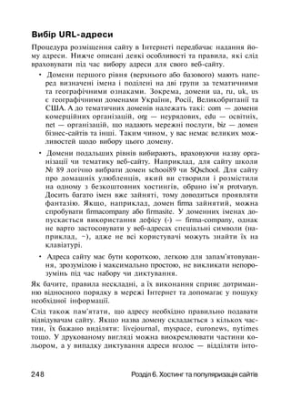 Вибір URL-адреси
Процедура розміщення сайту в Інтернеті передбачає надання йо­
му адреси. Нижче описані деякі особливості та правила, які слід
враховувати під час вибору адреси для свого веб-сайту.
• Домени першого рівня (верхнього або базового) мають напе­
ред визначені імена і поділені на дві групи за тематичними
та географічними ознаками. Зокрема, домени ua, ru, uk, us
є географічними доменами України, Росії, Великобританії та
США. А до тематичних доменів належать такі: com — домени
комерційних організацій, org — неурядових, edu — освітніх,
net — організацій, що надають мережні послуги, biz — домен
бізнес-сайтів та інші. Таким чином, у вас немає великих мож­
ливостей щодо вибору цього домену.
• Домени подальших рівнів вибирають, враховуючи назву орга­
нізації чи тематику веб-сайту. Наприклад, для сайту школи
№ 89 логічно вибрати домен schooi89 чи SQschool. Для сайту
про домашніх улюбленців, який ви створили і розмістили
на одному з безкоштовних хостингів, обрано ім'я protvaryn.
Досить багато імен вже зайняті, тому доводиться проявляти
фантазію. Якщо, наприклад, домен firma зайнятий, можна
спробувати firmacompany або firmasite. У доменних іменах до­
пускається використання дефісу (-) — firma-company, однак
не варто застосовувати у веб-адресах спеціальні символи (на­
приклад, ~), адже не всі користувачі можуть знайти їх на
клавіатурі.
• Адреса сайту має бути короткою, легкою для запам'ятовуван­
ня, зрозумілою і максимально простою, не викликати непоро­
зумінь під час набору чи диктування.
Як бачите, правила нескладні, а їх виконання сприяє дотриман­
ню відносного порядку в мережі Інтернет та допомагає у пошуку
необхідної інформації.
Слід також пам'ятати, що адресу необхідно правильно подавати
відвідувачам сайту. Якщо назва домену складається з кількох час­
тин, їх бажано виділяти: livejournal, myspace, euronews, nytimes
тощо. У друкованому вигляді можна виокремлювати частини ко­
льором, а у випадку диктування адреси вголос — відділяти інто-
248 Розділ 6. Хостинг та популяризація сайтів
 