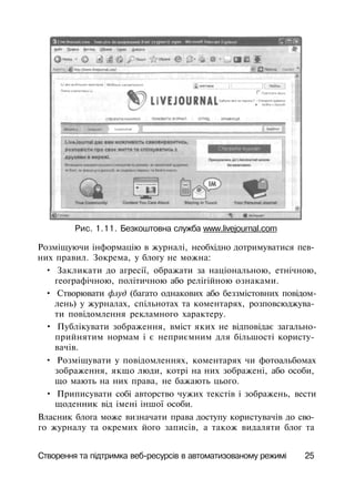 Рис. 1.11. Безкоштовна служба www.livejournal.com
Розміщуючи інформацію в журналі, необхідно дотримуватися пев­
них правил. Зокрема, у блогу не можна:
• Закликати до агресії, ображати за національною, етнічною,
географічною, політичною або релігійною ознаками.
• Створювати флуд (багато однакових або беззмістовних повідом­
лень) у журналах, спільнотах та коментарях, розповсюджува­
ти повідомлення рекламного характеру.
• Публікувати зображення, вміст яких не відповідає загально­
прийнятим нормам і є неприємним для більшості користу­
вачів.
• Розміщувати у повідомленнях, коментарях чи фотоальбомах
зображення, якщо люди, котрі на них зображені, або особи,
що мають на них права, не бажають цього.
• Приписувати собі авторство чужих текстів і зображень, вести
щоденник від імені іншої особи.
Власник блога може визначати права доступу користувачів до сво­
го журналу та окремих його записів, а також видаляти блог та
Створення та підтримка веб-ресурсів в автоматизованому режимі 25
 