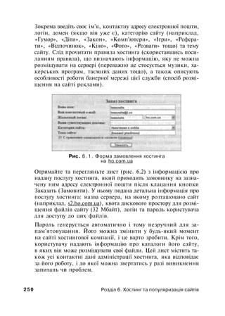Зокрема введіть своє ім'я, контактну адресу електронної пошти,
логін, домен (якщо він уже є), категорію сайту (наприклад,
«Гумор», «Діти», «Закон», «Комп'ютери», «Ігри», «Рефера­
ти», «Відпочинок», «Кіно», «Фото», «Розваги» тощо) та тему
сайту. Слід прочитати правила хостинга (скориставшись поси­
ланням правила), що визначають інформацію, яку не можна
розміщувати на сервері (переважно це стосується музики, ха-
керських програм, таємних даних тощо), а також описують
особливості роботи банерної мережі цієї служби (спосіб розмі­
щення на сайті реклами).
Рис. 6 . 1 . Форма замовлення хостинга
на ho.com.ua
Отримайте та перегляньте лист (рис. 6.2) з інформацією про
надану послугу хостинга, який приходить замовнику на зазна­
чену ним адресу електронної пошти після клацання кнопки
Заказать (Замовити). У ньому подана детальна інформація про
послугу хостинга: назва сервера, на якому розташовано сайт
(наприклад, s2.ho.com.ua), квота дискового простору для розмі­
щення файлів сайту (32 Мбайт), логін та пароль користувача
для доступу до цих файлів.
Пароль генерується автоматично і тому незручний для за­
пам'ятовування. Його можна змінити у будь-який момент
на сайті хостингової компанії, і це варто зробити. Крім того,
користувачу надають інформацію про каталоги його сайту,
в яких він може розміщувати свої файли. Цей лист містить та­
кож усі контактні дані адміністрації хостинга, яка відповідає
за його роботу, і до якої можна звертатись у разі виникнення
запитань чи проблем.
2 5 0 Розділ 6. Хостинг та популяризація сайтів
 