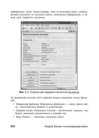 інформація: логін, назва сервера, тема та категорія сайту, домени,
розмір каталогів та загальна квота, контактна інформація, а та­
кож дата закриття хостинга.
Рис. 6.3. Сторінка для керування хостингом ho.com.ua
За допомогою кнопок цієї сторінки можна виконати низку функ­
цій.
• Управление файлами (Керування файлами) — зміна змісту сай­
ту, завантаження файлів із комп'ютера.
• Задания (стоп) (Завдання (стоп))— визначення завдань, які
будуть виконані автоматично у певний час.
• Тема (Тема) — змінення тематики сайту.
252 Розділ 6. Хостинг та популяризація сайтів
 
