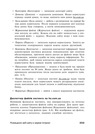 • Категория (Категорія) — змінення категорії сайту.
• Домены (Домени) — керування доменами. Якщо користувач
отримує новий домен, то може замінити ним домен ho.com.ua.
• База данних (База даних) — робота з розміщеною на сервері ба­
зою даних коритувача. Після першого клацання цієї кнопки
база даних буде створена, а потім оновлюватиметься.
• Журнальные файлы (Журнальні файли) — керування журна­
лом доступу до сайту. Кожна дія на сайті записується у спе­
ціальний файл — журнал. Власник сайту може з ним озна­
йомлюватися.
• Пароль (Пароль) — змінення пароля користувача. Замість ав­
томатично згенерованого пароля можна задати зручніший.
• Контакты (Контакти) — змінення контактної інформації. Іноді
адміністрація хостинга розсилає повідомлення про технічне
обслуговування, протягом якого доступ до файлів може бути
обмеженим, новини служби чи іншу корисну інформацію. То­
му потрібно, щоб чинна контактна адреса електронної пошти
користувача була завжди відома адміністрації.
• Продление (Продовження) — можна в будь-який час продов­
жити хостинг на 90 днів. Якщо цього не зробити, його буде
припинено автоматично після настання дати закриття (див.
рис. 6.3).
• Оплата (Оплата) — оскільки хостинг ho.com.ua надає також
платні послуги, його користувачі можуть роздрукувати спеці­
альну квитанцію для їхньої оплати в найближчому відділенні
банку.
• Вернуться (Вернутися) — вийти з панелі керування хостингом.
Диспетчер файлів хостинга на ho.com.ua
Основною функцією хостингу, яку використовують на початку
роботи, є завантаження файлів сайту на сервер. Для цього при­
значена кнопка Управление файлами (Керування файлами), яка
відкриває диспетчер файлів (рис. 6.4). Він відображає всі файли,
які містяться у каталогах, наданих службою хостинга.
Розміщення веб-сайту в мережі Інтернат 253
 