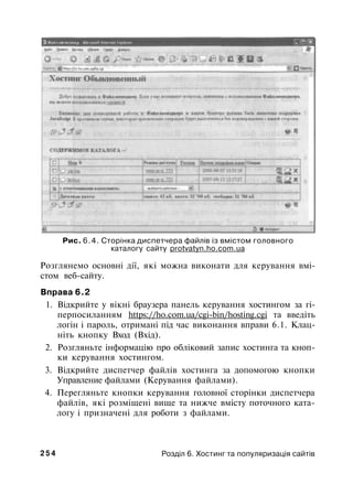 Рис. 6.4. Сторінка диспетчера файлів із вмістом головного
каталогу сайту protvatyn.ho.com.ua
Розглянемо основні дії, які можна виконати для керування вмі­
стом веб-сайту.
Вправа 6.2
1. Відкрийте у вікні браузера панель керування хостингом за гі-
перпосиланням https://ho.com.ua/cgi-bin/hosting.cgi та введіть
логін і пароль, отримані під час виконання вправи 6.1. Клац­
ніть кнопку Вход (Вхід).
2. Розгляньте інформацію про обліковий запис хостинга та кноп­
ки керування хостингом.
3. Відкрийте диспетчер файлів хостинга за допомогою кнопки
Управление файлами (Керування файлами).
4. Перегляньте кнопки керування головної сторінки диспетчера
файлів, які розміщені вище та нижче вмісту поточного ката­
логу і призначені для роботи з файлами.
2 5 4 Розділ 6. Хостинг та популяризація сайтів
 