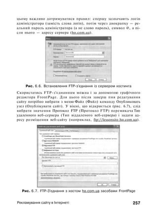 цьому важливо дотримуватися правил: спершу зазначають логін
адміністратора (замість слова логін), потім через двокрапку — ре­
альний пароль адміністратора (а не слово пароль), символ @, а пі­
сля нього — адресу сервера (ho.com.ua).
Рис. 6.6. Встановлення FTP-з'єднання із сервером хостинга
Скористатись FTP-з'єднанням можна і за допомогою графічного
редактора FrontPage. Для цього після заверш пня редагування
сайту потрібно вибрати з меню Файл (Файл) команду Опубликовать
узел (Опублікувати сайт). У вікні, що відкриється (рис. 6.7), слід
вибрати значення Протокол FTP (Протокол FTP) перемикача Тип
удаленного веб-сервера (Тип віддаленого веб-сервера) і задати ад­
ресу розміщення веб-сайту (наприклад, ftp://lessonsite.ho.com.ua).
Рис. 6.7. FTP-3'єднання з хостом ho.com.ua засобами FrontPage
Рекламування сайту в Інтернеті 257
 