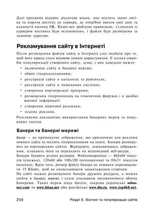 Далі програма відкриє діалогове вікно, яке містить запит логі­
ка та пароля доступу до сервера, де потрібно ввести свої дані та
клацнути кнопку ОК. Якщо все зроблено правильно, з'єднання із
сервером хостинга буде встановлено, і файли буде розміщено за
заданою адресою.
Рекламування сайту в Інтернеті
Після розміщення файлів сайту в Інтернеті слід подбати про те,
щоб його адреса стала відомою іншим користувачам. Є кілька спосо­
бів популяризації створеного сайту, деякі з них наведено нижче:
• включення сайту в банерну мережу;
• обмін гіперпосиланнями;
• реєстрація сайту в каталогах та рейтингах;
• реєстрація сайту в пошукових системах;
• створення партнерської програми;
• розміщення гіперпосилань на тематичних форумах і в засобах
масової інформації;
• створення поштової розсилки;
• платна реклама.
Розглянемо докладніше використання банерних мереж та пошу­
кових систем.
Банери та банерні мережі
Банер — це прямокутне зображення, що призначене для реклами
певного сайту та містить гіперпосилання на нього. Банери розміщу­
ють на партнерських сайтах. Відвідувачі, зацікавившись зображен­
ням, клацають його та переходять на відповідний веб-ресурс.
Банери бувають різних розмірів. Найпоширеніші — 468x60 піксе­
лів (смужка), 120x60 або 100x100 (оголошення) та 88x31 пікселів
(кнопка). Крім того, розмір файлу банера не повинен перевищува­
ти 15 Кбайт, щоб не сповільнювати завантаження сторінок.
На сайті можна розміщувати банери дружніх ресурсів, а можна
увійти в банерну мережу і стати учасником автоматичного обміну
банерами. Таких мереж існує багато, зокрема українські uaban-
ner.com та www.hitua.net або російські www.tbn.ru, www.top468.net.
258 Розділ 6. Хостинг та популяризація сайтів
 