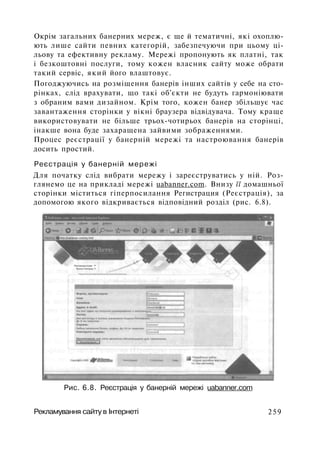 Окрім загальних банерних мереж, є ще й тематичні, які охоплю­
ють лише сайти певних категорій, забезпечуючи при цьому ці­
льову та ефективну рекламу. Мережі пропонують як платні, так
і безкоштовні послуги, тому кожен власник сайту може обрати
такий сервіс, який його влаштовує.
Погоджуючись на розміщення банерів інших сайтів у себе на сто­
рінках, слід врахувати, що такі об'єкти не будуть гармоніювати
з обраним вами дизайном. Крім того, кожен банер збільшує час
завантаження сторінки у вікні браузера відвідувача. Тому краще
використовувати не більше трьох-чотирьох банерів на сторінці,
інакше вона буде захаращена зайвими зображеннями.
Процес реєстрації у банерній мережі та настроювання банерів
досить простий.
Реєстрація у банерній мережі
Для початку слід вибрати мережу і зареєструватись у ній. Роз­
глянемо це на прикладі мережі uabanner.com. Внизу її домашньої
сторінки міститься гіперпосилання Регистрация (Реєстрація), за
допомогою якого відкривається відповідний розділ (рис. 6.8).
Рис. 6.8. Реєстрація у банерній мережі uabanner.com
Рекламування сайту в Інтернеті 259
 