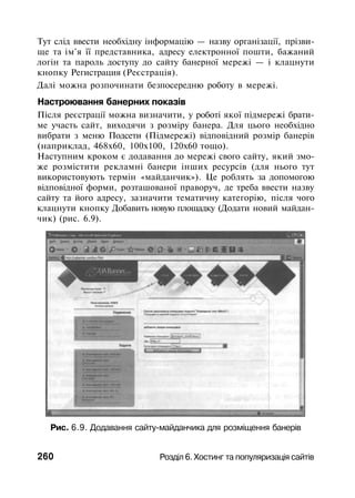 Тут слід ввести необхідну інформацію — назву організації, прізви­
ще та ім'я її представника, адресу електронної пошти, бажаний
логін та пароль доступу до сайту банерної мережі — і клацнути
кнопку Регистрация (Реєстрація).
Далі можна розпочинати безпосередню роботу в мережі.
Настроювання банерних показів
Після реєстрації можна визначити, у роботі якої підмережі брати­
ме участь сайт, виходячи з розміру банера. Для цього необхідно
вибрати з меню Подсети (Підмережі) відповідний розмір банерів
(наприклад, 468x60, 100x100, 120x60 тощо).
Наступним кроком є додавання до мережі свого сайту, який змо­
же розмістити рекламні банери інших ресурсів (для нього тут
використовують термін «майданчик»). Це роблять за допомогою
відповідної форми, розташованої праворуч, де треба ввести назву
сайту та його адресу, зазначити тематичну категорію, після чого
клацнути кнопку Добавить новую площадку (Додати новий майдан­
чик) (рис. 6.9).
Рис. 6.9. Додавання сайту-майданчика для розміщення банерів
260 Розділ 6. Хостинг та популяризація сайтів
 