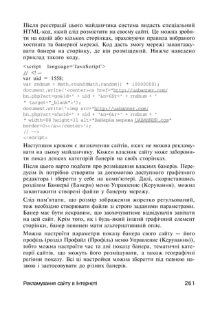 Після реєстрації цього майданчика система видасть спеціальний
HTML-код, який слід розмістити на своєму сайті. Це можна зроби­
ти на одній або кількох сторінках, враховуючи правила вибраного
хостинга та банерної мережі. Код дасть змогу мережі завантажу­
вати банери на сторінку, де він розміщений. Нижче наведено
приклад такого коду.
<script language='JavaScript'>
// <! —
var uid = 1558;
var rndnum = Math.round(Math.random() * 10000000);
document.write('<center><a href="http://uabanner.com/
bn.php?act=go&id=' + uid + '&n=6Sr=' + rndnum + '
" target="_blank">');
document.write('<img src="http://uabanner.com/
bn.php?act=shsid=' + uid + '&n=6&r=' + rndnum + '
" width=88 height=31 alt="BaHepHa мережа UABANNER.com"
border=0></a></center>');
// -->
</script>
Наступним кроком є визначення сайтів, яких не можна рекламу­
вати на цьому майданчику. Кожен власник сайту може заборони­
ти показ деяких категорій банерів на своїх сторінках.
Після цього варто подбати про розміщення власних банерів. Пере­
дусім їх потрібно створити за допомогою доступного графічного
редактора і зберегти у себе на комп'ютері. Далі, скориставшись
розділом Баннерьі (Банери) меню Управление (Керування), можна
завантажити створені файли у банерну мережу.
Слід пам'ятати, що розмір зображення жорстко регульований,
тож необхідно створювати файли зі строго заданими параметрами.
Банер має бути яскравим, що заохочуватиме відвідувачів завітати
на цей сайт. Крім того, як і будь-який інший графічний елемент
сторінки, банер повинен мати альтернативний опис.
Можна настроїти параметри показу банера свого сайту — його
профіль (розділ Профайл (Профіль) меню Управление (Керування)),
тобто можна настроїти час та дні показу банера, тематичні кате­
горії сайтів, що можуть його розміщувати, а також географічні
регіони показу. Всі ці настройки можна зберегти під певною на­
звою і застосовувати до різних банерів.
Рекламування сайту в Інтернеті 261
 
