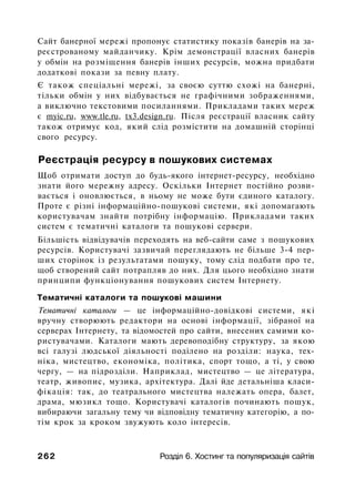 Сайт банерної мережі пропонує статистику показів банерів на за­
реєстрованому майданчику. Крім демонстрації власних банерів
у обмін на розміщення банерів інших ресурсів, можна придбати
додаткові покази за певну плату.
Є також спеціальні мережі, за своєю суттю схожі на банерні,
тільки обмін у них відбувається не графічними зображеннями,
а виключно текстовими посиланнями. Прикладами таких мереж
є myic.ru, www.tle.ru, tx3.design.ru. Після реєстрації власник сайту
також отримує код, який слід розмістити на домашній сторінці
свого ресурсу.
Реєстрація ресурсу в пошукових системах
Щоб отримати доступ до будь-якого інтернет-ресурсу, необхідно
знати його мережну адресу. Оскільки Інтернет постійно розви­
вається і оновлюється, в ньому не може бути єдиного каталогу.
Проте є різні інформаційно-пошукові системи, які допомагають
користувачам знайти потрібну інформацію. Прикладами таких
систем є тематичні каталоги та пошукові сервери.
Більшість відвідувачів переходять на веб-сайти саме з пошукових
ресурсів. Користувачі зазвичай переглядають не більше 3-4 пер­
ших сторінок із результатами пошуку, тому слід подбати про те,
щоб створений сайт потрапляв до них. Для цього необхідно знати
принципи функціонування пошукових систем Інтернету.
Тематичні каталоги та пошукові машини
Тематичні каталоги — це інформаційно-довідкові системи, які
вручну створюють редактори на основі інформації, зібраної на
серверах Інтернету, та відомостей про сайти, внесених самими ко­
ристувачами. Каталоги мають деревоподібну структуру, за якою
всі галузі людської діяльності поділено на розділи: наука, тех­
ніка, мистецтво, економіка, політика, спорт тощо, а ті, у свою
чергу, — на підрозділи. Наприклад, мистецтво — це література,
театр, живопис, музика, архітектура. Далі йде детальніша класи­
фікація: так, до театрального мистецтва належать опера, балет,
драма, мюзикл тощо. Користувачі каталогів починають пошук,
вибираючи загальну тему чи відповідну тематичну категорію, а по­
тім крок за кроком звужують коло інтересів.
262 Розділ 6. Хостинг та популяризація сайтів
 
