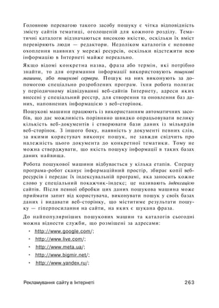 Головною перевагою такого засобу пошуку є чітка відповідність
змісту сайтів тематиці, оголошеній для кожного розділу. Тема­
тичні каталоги відзначаються високою якістю, оскільки їх вміст
перевіряють люди — редактори. Недоліком каталогів є неповне
охоплення наявних у мережі ресурсів, оскільки відстежити всю
інформацію в Інтернеті майже нереально.
Якщо відомі конкретна назва, фраза або термін, які потрібно
знайти, то для отримання інформації використовують пошукові
машини, або пошукові сервери. Пошук на них виконують за до­
помогою спеціально розроблених програм. їхня робота полягає
у періодичному відвідуванні веб-сайтів Інтернету, адреси яких
внесені у спеціальний реєстр, для створення та оновлення баз да­
них, наповнених інформацією з веб-сторінок.
Пошукові машини працюють із використанням автоматичних засо­
бів, що дає можливість порівняно швидко опрацьовувати велику
кількість веб-документів і створювати бази даних із мільярдів
веб-сторінок. З іншого боку, наявність у документі певних слів,
за якими користувач виконує пошук, не завжди свідчить про
належність цього документа до конкретної тематики. Тому не
можна стверджувати, що якість пошуку інформації в таких базах
даних найвища.
Робота пошукової машини відбувається у кілька етапів. Спершу
програма-робот сканує інформаційний простір, збирає копії веб-
ресурсів і передає їх індексувальній програмі, яка заносить кожне
слово у спеціальний покажчик-індекс; це називають індексацією
сайтів. Після певної обробки цих даних пошукова машина може
приймати запит від користувача, виконувати пошук у своїх базах
даних і видавати веб-сторінку, що міститиме результати пошу­
ку — гіперпосилання на сайти, на яких є шукана фраза.
До найпопулярніших пошукових машин та каталогів сьогодні
можна віднести служби, що розміщені за адресами:
• http://www.google.com/;
• http://www.live.com/;
• http://www.meta.ua/;
• http://www.bigmir.net/;
• http://www.yandex.ru/;
Рекламування сайту в Інтернеті 263
 