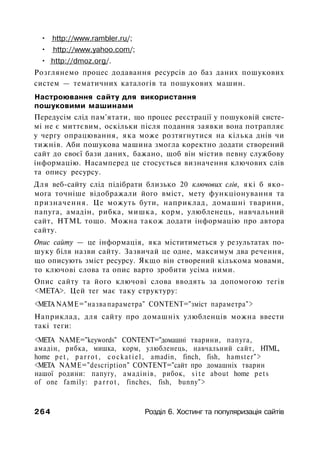 • http://www.rambler.ru/;
• http://www.yahoo.com/;
• http://dmoz.org/.
Розглянемо процес додавання ресурсів до баз даних пошукових
систем — тематичних каталогів та пошукових машин.
Настроювання сайту для використання
пошуковими машинами
Передусім слід пам'ятати, що процес реєстрації у пошуковій систе­
мі не є миттєвим, оскільки після подання заявки вона потрапляє
у чергу опрацювання, яка може розтягнутися на кілька днів чи
тижнів. Аби пошукова машина змогла коректно додати створений
сайт до своєї бази даних, бажано, щоб він містив певну службову
інформацію. Насамперед це стосується визначення ключових слів
та опису ресурсу.
Для веб-сайту слід підібрати близько 20 ключових слів, які б яко­
мога точніше відображали його вміст, мету функціонування та
призначення. Це можуть бути, наприклад, домашні тварини,
папуга, амадін, рибка, мишка, корм, улюбленець, навчальний
сайт, HTML тощо. Можна також додати інформацію про автора
сайту.
Опис сайту — це інформація, яка міститиметься у результатах по­
шуку біля назви сайту. Зазвичай це одне, максимум два речення,
що описують зміст ресурсу. Якщо він створений кількома мовами,
то ключові слова та опис варто зробити усіма ними.
Опис сайту та його ключові слова вводять за допомогою тегів
<МЕТА>. Цей тег має таку структуру:
<МЕТА NAME="назва параметра" CONTENT="зміст параметра">
Наприклад, для сайту про домашніх улюбленців можна ввести
такі теги:
<МЕТА NAME="keywords" CONTENT="домашні тварини, папуга,
амадін, рибка, мишка, корм, улюбленець, навчальний сайт, HTML,
home pet, parrot, cockatiel, amadin, finch, fish, hamster">
<META NAME="description" CONTENT="сайт про домашніх тварин
нашої родини: папугу, амадінів, рибок, s i t e about home pets
of one family: p a r r o t , finches, fish, bunny">
264 Розділ 6. Хостинг та популяризація сайтів
 