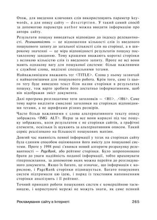 Отож, для введення ключових слів використовують параметр key­
words, а для опису сайту — d e s c r i p t i o n . У такий самий спосіб
за допомогою параметра a u t h o r можна вводити інформацію про
автора сайту.
Результати пошуку виводяться відповідно до індексу релевантно-
сті. Релевантністпь — це відношення кількості слів із введеного
пошукового запиту до загальної кількості слів на сторінці, а в ши­
рокому значенні — це міра відповідності результатів пошуку пос­
тавленому завданню. Тому кращими вважають короткі сторінки
з великою кількістю слів із введеного запиту. Проте не всі вони
мають однакову вагу для пошукової системи: більш важливими
є службові слова, виділені спеціальними тегами.
Найважливішим вважають тег <TITLE>. Слова у ньому зазвичай
є найвагомішими для пошукового робота. Крім того, саме із цьо­
го тегу буде виведено текст біля назви сторінки в результатах
пошуку, тож варто зробити його достатньо інформативним, щоб
він відображав зміст документа.
Далі програма розглядатиме теги заголовків — <Н1>. .<Н6>. Саме
тому варто виділяти смислові заголовки на сторінках відповідни­
ми тегами, а не шрифтами різних розмірів.
Часто більш важливими є слова альтернативного тексту опису
зображень <IMG ALT>. Перш за все вони корисні під час пошу­
ку зображень, коли результатом є не сторінки сайтів, а графічні
елементи, оскільки їх шукають за альтернативним описом. Такий
сервіс реалізовано на більшості пошукових мапіин.
Довгий час наявність певної інформації у тегах на сторінках сайту
була єдиним способом оцінювання його вмісту для пошукової сис­
теми. Проте у 1998 році з'явився новий алгоритм розрахунку реле-
вантності — PageRank, або рейтинг сторінки. Було запропоновано
брати до уваги надійність поданої інформації, тобто враховувати
гіперпосилання, за допомогою яких можна перейти до розглядува­
ного документа. Якщо їх багато, це означає, що інформація є ко­
рисною, і PageRank сторінки підвищується. Багато пошукових
систем підтримали цю ідею, і поряд із текстовим наповненням
сторінки аналізують і її рейтинг.
Точний принцип роботи пошукових систем є комерційною таєм­
ницею, і користувачі мережі не можуть знати, як саме певний
Рекламування сайту в Інтернеті 265
 