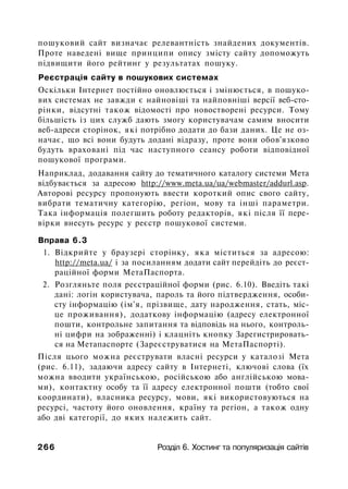 пошуковий сайт визначає релевантність знайдених документів.
Проте наведені вище принципи опису змісту сайту допоможуть
підвищити його рейтинг у результатах пошуку.
Реєстрація сайту в пошукових системах
Оскільки Інтернет постійно оновлюється і змінюється, в пошуко­
вих системах не завжди є найновіші та найповніші версії веб-сто-
рінки, відсутні також відомості про новостворені ресурси. Тому
більшість із цих служб дають змогу користувачам самим вносити
веб-адреси сторінок, які потрібно додати до бази даних. Це не оз­
начає, що всі вони будуть додані відразу, проте вони обов'язково
будуть враховані під час наступного сеансу роботи відповідної
пошукової програми.
Наприклад, додавання сайту до тематичного каталогу системи Мета
відбувається за адресою http://www.meta.ua/ua/webmaster/addurl.asp.
Авторові ресурсу пропонують ввести короткий опис свого сайту,
вибрати тематичну категорію, регіон, мову та інші параметри.
Така інформація полегшить роботу редакторів, які після її пере­
вірки внесуть ресурс у реєстр пошукової системи.
Вправа 6.3
1. Відкрийте у браузері сторінку, яка міститься за адресою:
http://meta.ua/ і за посиланням додати сайт перейдіть до реєст­
раційної форми МетаПаспорта.
2. Розгляньте поля реєстраційної форми (рис. 6.10). Введіть такі
дані: логін користувача, пароль та його підтвердження, особи­
сту інформацію (ім'я, прізвище, дату народження, стать, міс­
це проживання), додаткову інформацію (адресу електронної
пошти, контрольне запитання та відповідь на нього, контроль­
ні цифри на зображенні) і клацніть кнопку Зарегистрировать­
ся на Метапаспорте (Зареєструватися на МетаПаспорті).
Після цього можна реєструвати власні ресурси у каталозі Мета
(рис. 6.11), задаючи адресу сайту в Інтернеті, ключові слова (їх
можна вводити українською, російською або англійською мова­
ми), контактну особу та її адресу електронної пошти (тобто свої
координати), власника ресурсу, мови, які використовуються на
ресурсі, частоту його оновлення, країну та регіон, а також одну
або дві категорії, до яких належить сайт.
266 Розділ 6. Хостинг та популяризація сайтів
 