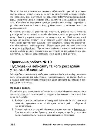 За дещо іншим принципом додають інформацію про сайти до пов­
ністю автоматичних систем, таких як пошуковий сервер Google.
На сторінці, що міститься за адресою: http://www.google.com/ad-
durl/, потрібно лише подати URL сайту та мінімальний комен­
тар. Спеціальна програма пройде сторінками сайту, перевірить
усі гіперпосилання і внесе його у базу даних із певним індексом
релевантності.
Є також спеціальні рейтингові системи, робота яких полягає
у створенні тематичних списків гіперпосилань на ресурси Інтер-
нету з їхнім упорядкуванням за популярністю. Щоб додати свій
ресурс до такого списку, на сторінках сайту слід встановити лі­
чильники рейтингової служби, які фіксують кількість відвідува­
чів відповідних веб-сторінок. Прикладом рейтингової системи
є портал top.bigmir.net. Тут можна побачити списки найпопуляр-
ніших сайтів різних тематичних категорій та кількість їхніх від­
відувачів, а також зареєструвати свій сайт у цій службі.
Практична робота № 10
Публікування веб-сайту та його реєстрація
у пошуковій системі
Мета роботи: навчитися вибирати доменне ім'я для сайту, викону­
вати реєстрацію на веб-сервері, завантажувати на нього файли,
а також популяризувати створений сайт шляхом реєстрації у по­
шукових системах.
Порядок роботи
Розмістіть уже створений веб-сайт на сервері безкоштовного хос­
тинга ho.com.ua і зареєструйте ресурс у пошукових системах Ян­
декс та Google.
1. Виберіть для розміщення в Інтернеті веб-сайт із тих, що вже
створені протягом попередніх практичних робіт і збережені
на комп'ютері.
2. Зареєструйтесь у службі безкоштовного хостинга ho.com.ua.
Для цього відкрийте браузер, введіть адресу служби у поле Ад­
реса. Дочекайтесь повного завантаження сторінки.
268 Розділ 6. Хостинг та популяризація сайтів
 