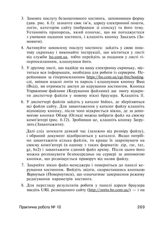 3. Замовте послугу безкоштовного хостинга, заповнивши форму
(див. рис. 6.1): зазначте своє ім'я, адресу електронної пошти,
логін, категорію сайту (вибравши зі списку) та його тему.
Установіть прапорець, який означає, що ви погоджуєтеся
з умовами надання хостинга, і клацніть кнопку Заказать (За­
мовити).
4. Активуйте замовлену послугу хостинга: зайдіть у свою пош­
тову скриньку і виконайте інструкції, що містяться у листі
від служби ho.com.ua, тобто перейдіть за поданим у листі гі-
перпосиланням, клацнувши його.
5. У другому листі, що надійде на вашу електронну скриньку, міс­
титься вся інформація, необхідна для роботи із сервером. Пе­
рейшовши за гіперпосиланням https://ho.com.ua/cgi-bin/hosting.
сді, ввівши власні логін та пароль і клацнувши кнопку Вход
(Вхід), ви отримаєте доступ до керування хостингом. Кнопка
Управление файлами (Керування файлами) дає змогу відкри­
ти диспетчер файлів у новому вікні браузера. Клацніть її.
6. У диспетчері файлів зайдіть у каталог htdocs, де зберігаються
всі файли сайту. Для завантаження у каталог файлу клацніть
відповідну кнопку, після чого відкриється вікно, де за допо­
могою кнопки Обзор (Огляд) можна вибрати файл на своєму
комп'ютері (рис. 6.12). Зробивши це, клацніть кнопку Загру­
зить (Завантажити).
Далі слід зачекати деякий час (залежно від розміру файлу),
і обраний документ відобразиться у каталозі. Якщо потріб­
но завантажити кілька файлів, то краще їх заархівувати на
своєму комп'ютері (в одному з таких форматів: zip, гаг, tar,
gz, bz2) і завантажити єдиний файл архіву. Після цього його
можна розпакувати безпосередньо на сервері за допомогою
кнопки, що розміщується праворуч від назви файлу.
7. Закрийте вікно файл-менеджера і поверніться до панелі ке­
рування хостингом. Вийдіть звідти, скориставшись кнопкою
Вернуться (Повернутися), що означатиме завершення режиму
редагування параметрів хостинга.
8. Для перегляду результатів роботи у панелі адреси браузера
введіть URL розміщеного сайту (http://лoriн.ho.com.ua/) — і на
Практична робота № 10 269
 