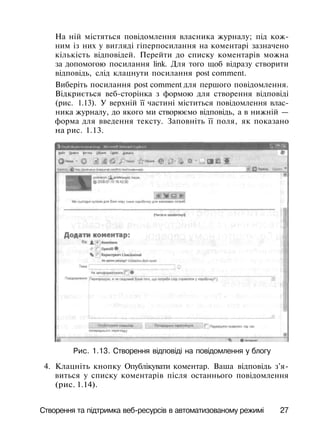 На ній містяться повідомлення власника журналу; під кож­
ним із них у вигляді гіперпосилання на коментарі зазначено
кількість відповідей. Перейти до списку коментарів можна
за допомогою посилання link. Для того щоб відразу створити
відповідь, слід клацнути посилання post comment.
Виберіть посилання post comment для першого повідомлення.
Відкриється веб-сторінка з формою для створення відповіді
(рис. 1.13). У верхній її частині міститься повідомлення влас­
ника журналу, до якого ми створюємо відповідь, а в нижній —
форма для введення тексту. Заповніть її поля, як показано
на рис. 1.13.
Рис. 1.13. Створення відповіді на повідомлення у блогу
4. Клацніть кнопку Опублікувати коментар. Ваша відповідь з'я­
виться у списку коментарів після останнього повідомлення
(рис. 1.14).
Створення та підтримка веб-ресурсів в автоматизованому режимі 27
 