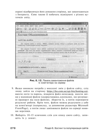 екрані відобразиться його домашня сторінка, що завантажиться
з Інтернету. Саме такою її побачать відвідувачі з різних ку­
точків світу.
Рис. 6.12. Панель завантаження файлів
із комп'ютера на сервер
9. Якщо виникне потреба у внесенні змін у файли сайту, слід
знову зайти на сторінку https://ho.com.ua/cgi-bin/hosting.оді,
ввести логін та пароль, відкрити файл-менеджер, внести змі­
ни у відповідні файли (скориставшись кнопками, які розміще­
ні праворуч від назв файлів), зберегти їх, а потім перевірити
результат роботи. Крім того, файли можна редагувати у себе
на комп'ютері (наприклад, за допомогою редактора Microsoft
FrontPage), а потім лише замінювати файли на сервері нови­
ми версіями.
10. Виберіть 10-15 ключових слів для опису свого сайту, запи­
шіть їх у зошит.
2 7 0 Розділ 6. Хостинг та популяризація сайтів
 