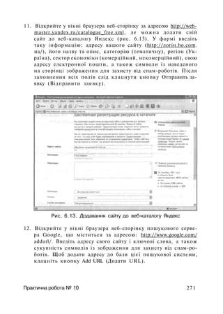 11. Відкрийте у вікні браузера веб-сторінку за адресою http://web-
master.yandex.ru/catalogue_free.xml, де можна додати свій
сайт до веб-каталогу Яндекс (рис. 6.13). У формі введіть
таку інформацію: адресу вашого сайту (http://лoгiн.ho.com.
иа/), його назву та опис, категорію (тематичну), регіон (Ук­
раїна), сектор економіки (комерційний, некомерційний), свою
адресу електронної пошти, а також символи із наведеного
на сторінці зображення для захисту від спам-роботів. Після
заповнення всіх полів слід клацнути кнопку Отправить за­
явку (Відправити заявку).
Рис. 6.13. Додавання сайту до веб-каталогу Яндекс
12. Відкрийте у вікні браузера веб-сторінку пошукового серве­
ра Google, що міститься за адресою: http://www.google.com/
addurl/. Введіть адресу свого сайту і ключові слова, а також
сукупність символів із зображення для захисту від спам-ро­
ботів. Щоб додати адресу до бази цієї пошукової системи,
клацніть кнопку Add URL (Додати URL).
Практична робота № 10 271
 