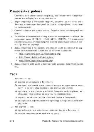 Самостійна робота
1. Створіть для свого сайту сторінку, що міститиме гіперпоси-
лання на веб-ресурси однокласників.
2. Зареєструйтесь у банерній мережі, додайте до неї свій сайт.
Задайте параметри банерної системи: географічні, тематичні
та регіональні.
3. Створіть банер для свого сайту. Додайте його до банерної ме­
режі.
4. Перевірте відповідність сайту вимогам пошукових систем: чи
заповнені теги <TITLE>, <IMG ALT>, <МЕТА>, ЧИ працюють
гіперпосилання. У разі потреби внесіть відповідні зміни й оно­
віть файли на сервері.
5. Зареєструйтесь і розмістіть створений сайт на одному із сер­
верів безкоштовного хостинга за такими адресами:
• http://uahosting.com.ua/freehosting.php;
• http://www.ukrbiz.net/ukr/register/;
• http://www.topua.net/signup.php.
6. Зареєструйте свій сайт у рейтинговій системі http://top.bigmir.
net/.
Тест
1. Хостинг — це:
а) адреса комп'ютера в Інтернеті;
б) послуга, що надає користувачу доступ до серверного ката­
логу, в якому зберігаються всі документи сайту;
в) сукупність доступних у мережі Інтернет веб-сторінок, які
об'єднані між собою за змістом та навігаційно;
г) сервер, який контролює доменні імена в Інтернеті;
д) сканування інформаційного простору і збирання копій веб-
ресурсів.
2. Веб-сервер — це:
а) організація, що контролює доменні імена в Інтернеті;
б) спосіб завантаження файлів на хост;
2 7 2 Розділ 6. Хостинг та популяризація сайтів
 