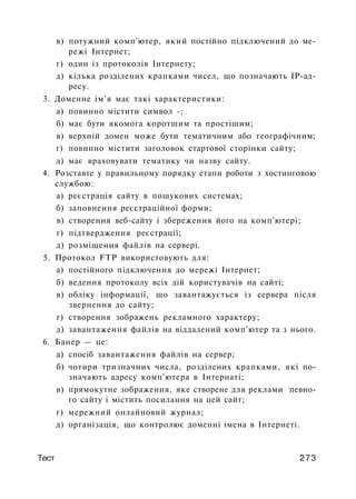 в) потужний комп'ютер, який постійно підключений до ме­
режі Інтернет;
г) один із протоколів Інтернету;
д) кілька розділених крапками чисел, що позначають ІР-ад-
ресу.
3. Доменне ім'я має такі характеристики:
а) повинно містити символ -;
б) має бути якомога коротшим та простішим;
в) верхній домен може бути тематичним або географічним;
г) повинно містити заголовок стартової сторінки сайту;
д) має враховувати тематику чи назву сайту.
4. Розставте у правильному порядку етапи роботи з хостинговою
службою:
а) реєстрація сайту в пошукових системах;
б) заповнення реєстраційної форми;
в) створення веб-сайту і збереження його на комп'ютері;
г) підтвердження реєстрації;
д) розміщення файлів на сервері.
5. Протокол FTP використовують для:
а) постійного підключення до мережі Інтернет;
б) ведення протоколу всіх дій користувачів на сайті;
в) обліку інформації, що завантажується із сервера після
звернення до сайту;
г) створення зображень рекламного характеру;
д) завантаження файлів на віддалений комп'ютер та з нього.
6. Банер — це:
а) спосіб завантаження файлів на сервер;
б) чотири тризначних числа, розділених крапками, які по­
значають адресу комп'ютера в Інтернаті;
в) прямокутне зображення, яке створене для реклами певно­
го сайту і містить посилання на цей сайт;
г) мережний онлайновий журнал;
д) організація, що контролює доменні імена в Інтернеті.
Тест 273
 
