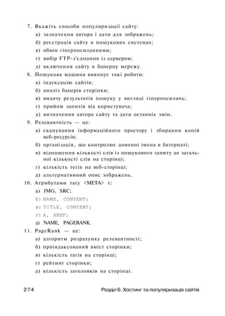 7. Вкажіть способи популяризації сайту:
а) зазначення автора і дати для зображень;
б) реєстрація сайту в пошукових системах;
в) обмін гіперпосиланнями;
г) вибір FTP-з'єднання із сервером;
д) включення сайту в банерну мережу.
8. Пошукова машина виконує такі роботи:
а) індексацію сайтів;
б) аналіз банерів сторінки;
в) видачу результатів пошуку у вигляді гіперпосилань;
г) прийом запитів від користувача;
д) визначення автора сайту та дати останніх змін.
9. Релевантність — це:
а) сканування інформаційного простору і збирання копій
веб-ресурсів;
б) організація, що контролює доменні імена в Інтернаті;
в) відношення кількості слів із пошукового запиту до загаль­
ної кількості слів на сторінці;
г) кількість тегів на веб-сторінці;
д) альтернативний опис зображень.
10. Атрибутами тагу <МЕТА> є:
а) IMG, SRC;
б) NAME, CONTENT;
в) TITLE, CONTENT;
г) А, HREF;
д) NAME, PAGERANK.
11. PageRank — це:
а) алгоритм розрахунку релевантності;
б) проіндаксований вміст сторінки;
в) кількість тагів на сторінці;
г) рейтинг сторінки;
д) кількість заголовків на сторінці.
274 Розділ 6. Хостинг та популяризація сайтів
 