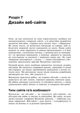 Розділ 7
Дизайн веб-сайтів
Отже, ви вже навчилися не лише користуватися засобами для
автоматизованого створення сайтів, а й самостійно розробляти
динамічні веб-сайти, сторінки яких містять текст і зображення.
Ви також знаєте, як розмістити веб-ресурс на сервері, щоб за­
безпечити широкий доступ відвідувачів до нього. Однак сайти
повинні не лише правильно та швидко функціонувати, а й бути
досконалими з естетичного погляду, у жодному разі не втомлюва­
ти і не дратувати відвідувачів, а навпаки, дарувати їм насолоду
від споглядання та взаємодії з творінням ваших рук. Це стане
запорукою популярності, а відтак — і вашої популярності у без­
межному віртуальному просторі Всесвітньої павутини.
Останній розділ цього посібника присвячено питанням дизайну
веб-сайтів. Ви навчитеся створювати красиві, гармонійні та цікаві
веб-сторінки, які будуть приваблювати відвідувачів із різних ку­
точків світу. Ми розглянемо також типові помилки розробників
веб-ресурсів для того, аби уникнути їх.
Виконуючи практичну роботу, ви створите веб-сайт, у якому ви­
користаєте всі свої знання, отримані упродовж вивчення курсу.
Ця робота допоможе узагальнити та повторити вивчене, а також
удосконалити набуті вміння та навички зі створення веб-сайтів.
Типи сайтів та їх особливості
Нагадаємо, що веб-сайт — це сукупність веб-сторінок, які
об'єднані між собою за змістом та навігаційно. Всі сайти, до яких
доступ вільний, утворюють Всесвітню павутину — найбільше схо­
вище інформації. Веб-сайтів є дуже багато, і класифікувати їх
можна по-різному та за різними критеріями.
 